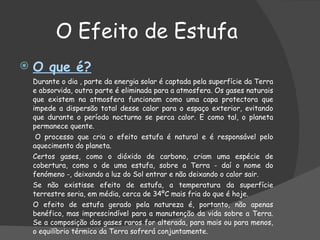 O Efeito de Estufa O que é? Durante o dia , parte da energia solar é captada pela superfície da Terra e absorvida, outra parte é eliminada para a atmosfera. Os gases naturais que existem na atmosfera funcionam como uma capa protectora que impede a dispersão total desse calor para o espaço exterior, evitando que durante o período nocturno se perca calor. E como tal, o planeta permanece quente.    O processo que cria o efeito estufa é natural e é responsável pelo aquecimento do planeta.    Certos gases, como o dióxido de carbono, criam uma espécie de cobertura, como o de uma estufa, sobre a Terra - daí o nome do fenómeno -, deixando a luz do Sol entrar e não deixando o calor sair.  Se não existisse efeito de estufa, a temperatura da superfície terrestre seria, em média, cerca de 34ºC mais fria do que é hoje.    O efeito de estufa gerado pela natureza é, portanto, não apenas benéfico, mas imprescindível para a manutenção da vida sobre a Terra. Se a composição dos gases raros for alterada, para mais ou para menos, o equilíbrio térmico da Terra sofrerá conjuntamente. 