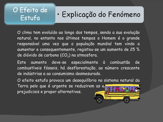 O clima tem evoluído ao longo dos tempos, sendo a sua evolução natural, no entanto nos últimos tempos o Homem é o grande responsável uma vez que a população mundial tem vindo a aumentar e consequentemente, registou-se um aumento de 25 % de dióxido de carbono (CO 2 ) na atmosfera.  Este aumento deve-se especialmente à combustão de combustíveis fósseis, há desflorestação, ao número crescente de indústrias e ao consumismo desmesurado.  O efeito estufa provoca um desequilíbrio no sistema natural da Terra pelo que é urgente se reduzirem as emissões dos gases prejudiciais e propor alternativas. 