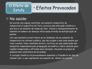 Na saúde: De acordo com alguns cientistas, um aumento consecutivo da temperatura à superfície da Terra, provoca uma alteração climática o que leva a um aumento de ondas de calor, cheias e consequentemente do aumento no número de doenças infecciosas através da multiplicação de pestes.  Um caso bastante actual refere-se ao fenómeno de um aumento de temperatura no sistema oceânico, que deu origem a uma onda quente por todo o mundo. Como resultado directo, verificou-se uma deslocação dos mosquitos responsáveis pela propagação da malária e febre amarela para regiões temperadas a altitudes mais elevadas, atacando os grupos de pessoas mais vulneráveis da sociedade.  A variação climática irá provavelmente aumentar a frequência de dias de intenso calor, o que representa um aumento do  número de mortes .  
