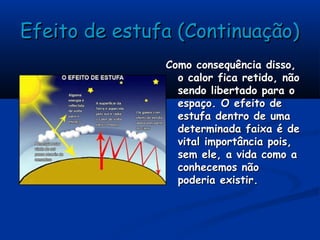Efeito de estufa (Continuação)Efeito de estufa (Continuação)
Como consequência disso,Como consequência disso,
o calor fica retido, nãoo calor fica retido, não
sendo libertado para osendo libertado para o
espaço. O efeito deespaço. O efeito de
estufa dentro de umaestufa dentro de uma
determinada faixa é dedeterminada faixa é de
vital importância pois,vital importância pois,
sem ele, a vida como asem ele, a vida como a
conhecemos nãoconhecemos não
poderia existir.poderia existir.
 