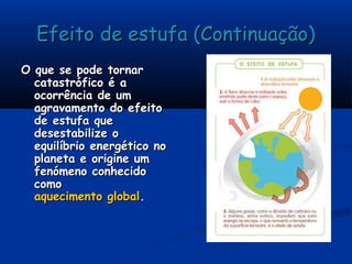 Efeito de estufa (Continuação)Efeito de estufa (Continuação)
O que se pode tornarO que se pode tornar
catastrófico é acatastrófico é a
ocorrência de umocorrência de um
agravamento do efeitoagravamento do efeito
de estufa quede estufa que
desestabilize odesestabilize o
equilíbrio energético noequilíbrio energético no
planeta e origine umplaneta e origine um
fenómeno conhecidofenómeno conhecido
comocomo
aquecimento globalaquecimento global..
 