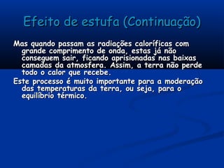 Efeito de estufa (Continuação)Efeito de estufa (Continuação)
Mas quando passam as radiações caloríficas comMas quando passam as radiações caloríficas com
grande comprimento de onda, estas já nãogrande comprimento de onda, estas já não
conseguem sair, ficando aprisionadas nas baixasconseguem sair, ficando aprisionadas nas baixas
camadas da atmosfera. Assim, a terra não perdecamadas da atmosfera. Assim, a terra não perde
todo o calor que recebe.todo o calor que recebe.
Este processo é muito importante para a moderaçãoEste processo é muito importante para a moderação
das temperaturas da terra, ou seja, para odas temperaturas da terra, ou seja, para o
equilíbrio térmico.equilíbrio térmico.
 
