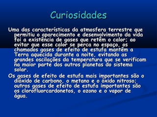 CuriosidadesCuriosidades
Uma das características da atmosfera terrestre queUma das características da atmosfera terrestre que
permitiu o aparecimento e desenvolvimento da vidapermitiu o aparecimento e desenvolvimento da vida
foi a existência de gases que retêm o calor; aofoi a existência de gases que retêm o calor; ao
evitar que esse calor se perca no espaço, osevitar que esse calor se perca no espaço, os
chamados gases de efeito de estufa mantêm achamados gases de efeito de estufa mantêm a
Terra aquecida durante a noite, evitando asTerra aquecida durante a noite, evitando as
grandes oscilações da temperatura que se verificamgrandes oscilações da temperatura que se verificam
na maior parte dos outros planetas do sistemana maior parte dos outros planetas do sistema
solar.solar.
Os gases de efeito de estufa mais importantes são oOs gases de efeito de estufa mais importantes são o
dióxido de carbono, o metano e o óxido nitroso;dióxido de carbono, o metano e o óxido nitroso;
outros gases de efeito de estufa importantes sãooutros gases de efeito de estufa importantes são
os clorofluorcardonetos, o ozono e o vapor deos clorofluorcardonetos, o ozono e o vapor de
água.água.
 