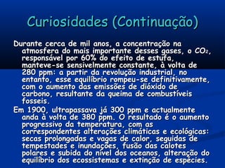 Curiosidades (Continuação)Curiosidades (Continuação)
Durante cerca de mil anos, a concentração naDurante cerca de mil anos, a concentração na
atmosfera do mais importante desses gases, o COatmosfera do mais importante desses gases, o CO22,,
responsável por 60% do efeito de estufa,responsável por 60% do efeito de estufa,
manteve-se sensivelmente constante, à volta demanteve-se sensivelmente constante, à volta de
280 ppm: a partir da revolução industrial, no280 ppm: a partir da revolução industrial, no
entanto, esse equilíbrio rompeu-se definitivamente,entanto, esse equilíbrio rompeu-se definitivamente,
com o aumento das emissões de dióxido decom o aumento das emissões de dióxido de
carbono, resultante da queima de combustíveiscarbono, resultante da queima de combustíveis
fosseis.fosseis.
Em 1900, ultrapassava já 300 ppm e actualmenteEm 1900, ultrapassava já 300 ppm e actualmente
anda à volta de 380 ppm. O resultado é o aumentoanda à volta de 380 ppm. O resultado é o aumento
progressivo da temperatura, com asprogressivo da temperatura, com as
correspondentes alterações climáticas e ecológicas:correspondentes alterações climáticas e ecológicas:
secas prolongadas e vagas de calor, seguidas desecas prolongadas e vagas de calor, seguidas de
tempestades e inundações, fusão das calotestempestades e inundações, fusão das calotes
polares e subida do nível dos oceanos, alteração dopolares e subida do nível dos oceanos, alteração do
equilíbrio dos ecossistemas e extinção de espécies.equilíbrio dos ecossistemas e extinção de espécies.
 