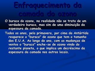 Enfraquecimento daEnfraquecimento da
camada do ozonocamada do ozono
O buraco do ozono, na realidade não se trata de umO buraco do ozono, na realidade não se trata de um
verdadeiro buraco, mas sim de uma diminuição daverdadeiro buraco, mas sim de uma diminuição da
espessura da camada.espessura da camada.
Todos os anos, pela primavera, por cima da AntártidaTodos os anos, pela primavera, por cima da Antártida
reaparece o "buraco" de ozono que tem o tamanhoreaparece o "buraco" de ozono que tem o tamanho
dos E.U.A. Ao longo do ano, com as mudanças dedos E.U.A. Ao longo do ano, com as mudanças de
ventos o "buraco" enche-se de ozono vindo doventos o "buraco" enche-se de ozono vindo do
restante planeta, o que implica um decréscimo darestante planeta, o que implica um decréscimo da
espessura da camada nos outros locais.espessura da camada nos outros locais.
 