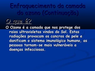 Enfraquecimento da camadaEnfraquecimento da camada
do ozono (Continuação)do ozono (Continuação)
O que é?O que é?
O Ozono é a camada que nos protege dosO Ozono é a camada que nos protege dos
raios ultravioletas vindos do Sol. Estasraios ultravioletas vindos do Sol. Estas
radiações provocam os cancros de pele eradiações provocam os cancros de pele e
danificam o sistema imunológico humano, asdanificam o sistema imunológico humano, as
pessoas tornam-se mais vulneráveis apessoas tornam-se mais vulneráveis a
doenças infecciosas.doenças infecciosas.
 