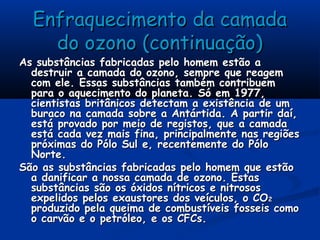 Enfraquecimento da camadaEnfraquecimento da camada
do ozono (continuação)do ozono (continuação)
As substâncias fabricadas pelo homem estão aAs substâncias fabricadas pelo homem estão a
destruir a camada do ozono, sempre que reagemdestruir a camada do ozono, sempre que reagem
com ele. Essas substâncias também contribuemcom ele. Essas substâncias também contribuem
para o aquecimento do planeta. Só em 1977,para o aquecimento do planeta. Só em 1977,
cientistas britânicos detectam a existência de umcientistas britânicos detectam a existência de um
buraco na camada sobre a Antártida. A partir daí,buraco na camada sobre a Antártida. A partir daí,
está provado por meio de registos, que a camadaestá provado por meio de registos, que a camada
está cada vez mais fina, principalmente nas regiõesestá cada vez mais fina, principalmente nas regiões
próximas do Pólo Sul e, recentemente do Pólopróximas do Pólo Sul e, recentemente do Pólo
Norte.Norte.
São as substâncias fabricadas pelo homem que estãoSão as substâncias fabricadas pelo homem que estão
a danificar a nossa camada de ozono. Estasa danificar a nossa camada de ozono. Estas
substâncias são os óxidos nítricos e nitrosossubstâncias são os óxidos nítricos e nitrosos
expelidos pelos exaustores dos veículos, o COexpelidos pelos exaustores dos veículos, o CO22
produzido pela queima de combustíveis fosseis comoproduzido pela queima de combustíveis fosseis como
o carvão e o petróleo, e os CFCs.o carvão e o petróleo, e os CFCs.
 
