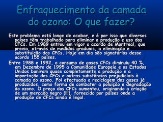 Enfraquecimento da camadaEnfraquecimento da camada
do ozono: O que fazer?do ozono: O que fazer?
Este problema está longe de acabar, e é por isso que diversosEste problema está longe de acabar, e é por isso que diversos
países têm trabalhado para eliminar a produção e uso dospaíses têm trabalhado para eliminar a produção e uso dos
CFCs. Em 1989 entrou em vigor o acordo de Montreal, queCFCs. Em 1989 entrou em vigor o acordo de Montreal, que
previa, através de medidas graduais, a eliminação eprevia, através de medidas graduais, a eliminação e
substituição dos CFCs. Hoje em dia são signatários dessesubstituição dos CFCs. Hoje em dia são signatários desse
acordo 155 países.acordo 155 países.
Entre 1988 e 1992, o consumo de gases CFCs diminuiu 40 %,Entre 1988 e 1992, o consumo de gases CFCs diminuiu 40 %,
em Dezembro de 1995 a Comunidade Europeia e os Estadosem Dezembro de 1995 a Comunidade Europeia e os Estados
Unidos baniram quase completamente a produção e aUnidos baniram quase completamente a produção e a
importação dos CFCs e outras substâncias prejudiciais àimportação dos CFCs e outras substâncias prejudiciais à
camada do ozono. Foi efectuada a reciclagem dos gases jácamada do ozono. Foi efectuada a reciclagem dos gases já
produzidos, como forma de combater a poluição e degradaçãoproduzidos, como forma de combater a poluição e degradação
do ozono. O preço dos CFCs aumentou, originando a criaçãodo ozono. O preço dos CFCs aumentou, originando a criação
de um mercado negro (!!!), fornecido por países onde ade um mercado negro (!!!), fornecido por países onde a
produção de CFCs ainda é legal.produção de CFCs ainda é legal.
 