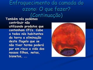 Enfraquecimento da camada doEnfraquecimento da camada do
ozono: O que fazer?ozono: O que fazer?
(Continuação)(Continuação)
Também nós podemosTambém nós podemos
contribuir nãocontribuir não
utilizando produtos queutilizando produtos que
contenham CFCs. Cabecontenham CFCs. Cabe
a todos nós habitantesa todos nós habitantes
da terra a eliminaçãoda terra a eliminação
deste flagelo que sedeste flagelo que se
não tiver termo poderánão tiver termo poderá
por em risco a vida dospor em risco a vida dos
nossos filhos, netos,nossos filhos, netos,
bisnetos, ….bisnetos, ….
 