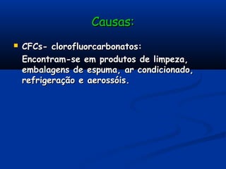 Causas:Causas:
 CFCs- clorofluorcarbonatos:CFCs- clorofluorcarbonatos:
Encontram-se em produtos de limpeza,Encontram-se em produtos de limpeza,
embalagens de espuma, ar condicionado,embalagens de espuma, ar condicionado,
refrigeração e aerossóis.refrigeração e aerossóis.
 