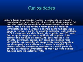 CuriosidadesCuriosidades
Embora tenha propriedades tóxicas, o ozono não se encontraEmbora tenha propriedades tóxicas, o ozono não se encontra
normalmente na estratosfera. A existência desta camada foinormalmente na estratosfera. A existência desta camada foi
uma das condições necessárias ao aparecimento de vida nauma das condições necessárias ao aparecimento de vida na
terra, pois é ela que retém a maior parte da radiaçãoterra, pois é ela que retém a maior parte da radiação
ultravioleta do sol. É graças á energia desta radiação que oultravioleta do sol. É graças á energia desta radiação que o
ozono se forma, a partir do oxigénio molecular: esta moléculaozono se forma, a partir do oxigénio molecular: esta molécula
(O2) é dissociada em dois átomos de oxigénio livre (O), cada(O2) é dissociada em dois átomos de oxigénio livre (O), cada
um dos quais reage cm outra molécula de oxigénio, paraum dos quais reage cm outra molécula de oxigénio, para
formar uma molécula de ozono(O3). Esta reacção é, noformar uma molécula de ozono(O3). Esta reacção é, no
entanto, reversível, porque, por acção dos mesmos raiosentanto, reversível, porque, por acção dos mesmos raios
ultravioleta, as moléculas de ozono estão constantemente aultravioleta, as moléculas de ozono estão constantemente a
ser decompostas em moléculas e átomos de oxigénio livre.ser decompostas em moléculas e átomos de oxigénio livre.
Nestas reacções constantes consome-se a maior parte daNestas reacções constantes consome-se a maior parte da
energia da radiação ultravioleta, de modo que esta camadaenergia da radiação ultravioleta, de modo que esta camada
funciona como um autêntico filtro.funciona como um autêntico filtro.
 