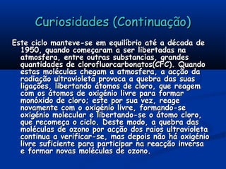 Curiosidades (Continuação)Curiosidades (Continuação)
Este ciclo manteve-se em equilíbrio até a década deEste ciclo manteve-se em equilíbrio até a década de
1950, quando começaram a ser libertadas na1950, quando começaram a ser libertadas na
atmosfera, entre outras substancias, grandesatmosfera, entre outras substancias, grandes
quantidades de clorofluorcarbonatos(CFC). Quandoquantidades de clorofluorcarbonatos(CFC). Quando
estas moléculas chegam a atmosfera, a acção daestas moléculas chegam a atmosfera, a acção da
radiação ultravioleta provoca a quebra das suasradiação ultravioleta provoca a quebra das suas
ligações, libertando átomos de cloro, que reagemligações, libertando átomos de cloro, que reagem
com os átomos de oxigénio livre para formarcom os átomos de oxigénio livre para formar
monóxido de cloro; este por sua vez, reagemonóxido de cloro; este por sua vez, reage
novamente com o oxigénio livre, formando-senovamente com o oxigénio livre, formando-se
oxigénio molecular e libertando-se o átomo cloro,oxigénio molecular e libertando-se o átomo cloro,
que recomeça o ciclo. Deste modo, a quebra dasque recomeça o ciclo. Deste modo, a quebra das
moléculas de ozono por acção dos raios ultravioletamoléculas de ozono por acção dos raios ultravioleta
continua a verificar-se, mas depois não há oxigéniocontinua a verificar-se, mas depois não há oxigénio
livre suficiente para participar na reacção inversalivre suficiente para participar na reacção inversa
e formar novas moléculas de ozono.e formar novas moléculas de ozono.
 