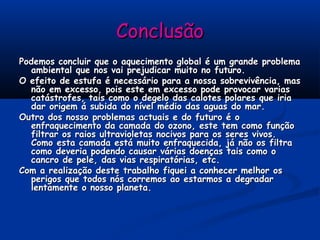 ConclusãoConclusão
Podemos concluir que o aquecimento global é um grande problemaPodemos concluir que o aquecimento global é um grande problema
ambiental que nos vai prejudicar muito no futuro.ambiental que nos vai prejudicar muito no futuro.
O efeito de estufa é necessário para a nossa sobrevivência, masO efeito de estufa é necessário para a nossa sobrevivência, mas
não em excesso, pois este em excesso pode provocar variasnão em excesso, pois este em excesso pode provocar varias
catástrofes, tais como o degelo das calotes polares que iriacatástrofes, tais como o degelo das calotes polares que iria
dar origem á subida do nível médio das aguas do mar.dar origem á subida do nível médio das aguas do mar.
Outro dos nosso problemas actuais e do futuro é oOutro dos nosso problemas actuais e do futuro é o
enfraquecimento da camada do ozono, este tem como funçãoenfraquecimento da camada do ozono, este tem como função
filtrar os raios ultravioletas nocivos para os seres vivos.filtrar os raios ultravioletas nocivos para os seres vivos.
Como esta camada está muito enfraquecida, já não os filtraComo esta camada está muito enfraquecida, já não os filtra
como deveria podendo causar várias doenças tais como ocomo deveria podendo causar várias doenças tais como o
cancro de pele, das vias respiratórias, etc.cancro de pele, das vias respiratórias, etc.
Com a realização deste trabalho fiquei a conhecer melhor osCom a realização deste trabalho fiquei a conhecer melhor os
perigos que todos nós corremos ao estarmos a degradarperigos que todos nós corremos ao estarmos a degradar
lentamente o nosso planeta.lentamente o nosso planeta.
 