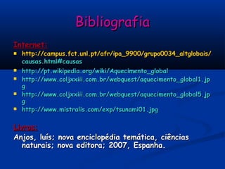 BibliografiaBibliografia
Internet:Internet:
 http://http://campus.fct.unl.ptcampus.fct.unl.pt//afrafr/ipa_9900/grupo0034_altglobais//ipa_9900/grupo0034_altglobais/
causas.html#causascausas.html#causas
 http://pt.wikipedia.org/wiki/Aquecimento_globalhttp://pt.wikipedia.org/wiki/Aquecimento_global
 http://www.coljxxiii.com.br/webquest/aquecimento_global1.jphttp://www.coljxxiii.com.br/webquest/aquecimento_global1.jp
gg
 http://www.coljxxiii.com.br/webquest/aquecimento_global5.jphttp://www.coljxxiii.com.br/webquest/aquecimento_global5.jp
gg
 http://www.mistralis.com/exp/tsunami01.jpghttp://www.mistralis.com/exp/tsunami01.jpg
Livros:Livros:
Anjos, luís; nova enciclopédia temática, ciênciasAnjos, luís; nova enciclopédia temática, ciências
naturais; nova editora; 2007, Espanha.naturais; nova editora; 2007, Espanha.
 