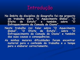IntroduçãoIntrodução
No âmbito da disciplina de Geografia foi-me propostoNo âmbito da disciplina de Geografia foi-me proposto
um trabalho sobre “O Aquecimento Global”, “Oum trabalho sobre “O Aquecimento Global”, “O
Efeito de Estufa” e também sobre “OEfeito de Estufa” e também sobre “O
Enfraquecimento da Camada do Ozono”.Enfraquecimento da Camada do Ozono”.
Neste trabalho irei falar sobre “O AquecimentoNeste trabalho irei falar sobre “O Aquecimento
Global”, “O Efeito de Estufa”, sobre “OGlobal”, “O Efeito de Estufa”, sobre “O
Enfraquecimento da Camada do Ozono” e tambémEnfraquecimento da Camada do Ozono” e também
das suas causas e consequências.das suas causas e consequências.
As minhas maiores dificuldades foram encontrarAs minhas maiores dificuldades foram encontrar
material para o conteúdo do trabalho e o tempomaterial para o conteúdo do trabalho e o tempo
para o elaborar correctamente.para o elaborar correctamente.
 