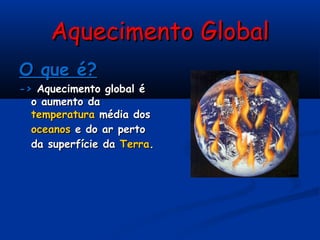 Aquecimento GlobalAquecimento Global
O que é?O que é?
->-> Aquecimento global éAquecimento global é
o aumento dao aumento da
temperaturatemperatura média dosmédia dos
oceanosoceanos e do ar pertoe do ar perto
da superfície dada superfície da TerraTerra..
 