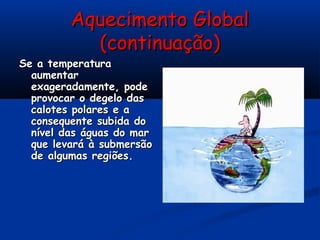 Aquecimento GlobalAquecimento Global
(continuação)(continuação)
Se a temperaturaSe a temperatura
aumentaraumentar
exageradamente, podeexageradamente, pode
provocar o degelo dasprovocar o degelo das
calotes polares e acalotes polares e a
consequente subida doconsequente subida do
nível das águas do marnível das águas do mar
que levará à submersãoque levará à submersão
de algumas regiões.de algumas regiões.
 