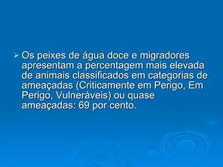 Os peixes de água doce e migradores apresentam a percentagem mais elevada de animais classificados em categorias de ameaçadas (Criticamente em Perigo, Em Perigo, Vulneráveis) ou quase ameaçadas: 69 por cento. 