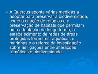 A Quercus aponta várias medidas a adoptar para preservar a biodiversidade, como a criação de refúgios e a preservação de habitats que permitam uma adaptação de longo termo, o estabelecimento de redes de áreas protegidas terrestres, aquáticas e marinhas e o reforço da investigação sobre as ligações entre alterações climáticas e biodiversidade. 