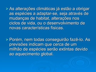 As alterações climáticas já estão a obrigar as espécies a adaptar-se, seja através de mudanças de habitat, alterações nos ciclos de vida, ou o desenvolvimento de novas características físicas. Porém, nem todas conseguirão fazê-lo. As previsões indicam que cerca de um milhão de espécies serão extintas devido ao aquecimento global. 