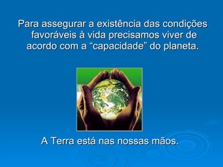Para assegurar a existência das condições favoráveis à vida precisamos viver de acordo com a “capacidade” do planeta.  A Terra está nas nossas mãos. 