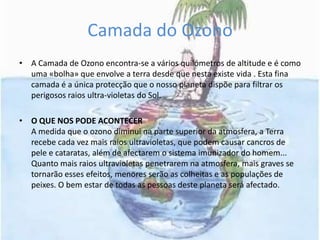 Camada do OzonoA Camada de Ozono encontra-se a vários quilómetros de altitude e é como uma «bolha» que envolve a terra desde que nesta existe vida . Esta fina camada é a única protecção que o nosso planeta dispõe para filtrar os perigosos raios ultra-violetas do Sol.O QUE NOS PODE ACONTECERA medida que o ozono diminui na parte superior da atmosfera, a Terra recebe cada vez mais raios ultravioletas, que podem causar cancros de pele e cataratas, além de afectarem o sistema imunizador do homem... Quanto mais raios ultravioletas penetrarem na atmosfera, mais graves se tornarão esses efeitos, menores serão as colheitas e as populações de peixes. O bem estar de todas as pessoas deste planeta será afectado.