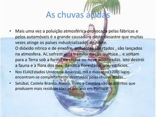 As chuvas ácidasMais uma vez a poluição atmosférica provocada pelas fábricas e pelos automóveis é a grande causadora deste desastre que muitas vezes atinge os países industrializados do norte.O dióxido nítrico e de enxofre, poluentes libertados , são lançados na atmosfera. Aí, sofrem uma transformação química... e voltam para a Terra sob a forma de chuva ou neve acidificadas. Isto destrói a fauna e a flora dos rios, danifica florestas e, até, edifícios.Nos EUA(Estados Unidos da América), mil e duzentos(1200) lagos  encontram-se completamente destruídos pelas chuvas ácidas .Setúbal, Castelo Branco, Aveiro, Viseu e Coimbra são os distritos que produzem mais resíduos tóxicos por ano em Portugal.