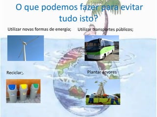  O que podemos fazer para evitar tudo isto?  Utilizar novas formas de energia;Reciclar;.Utilizar transportes públicos;          Plantar árvores