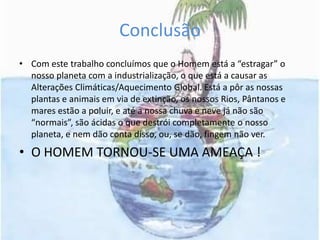ConclusãoCom este trabalho concluímos que o Homem está a “estragar” o nosso planeta com a industrialização, o que está a causar as Alterações Climáticas/Aquecimento Global. Está a pôr as nossas plantas e animais em via de extinção, os nossos Rios, Pântanos e mares estão a poluir, e até a nossa chuva e neve já não são “normais”, são ácidas o que destrói completamente o nosso planeta, e nem dão conta disso, ou, se dão, fingem não ver.O HOMEM TORNOU-SE UMA AMEAÇA !