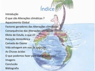 ÍndiceIntroduçãoO que são Alterações climáticas ?Aquecimento GlobalFactores geradores das Alterações climáticasConsequências das Alterações climáticasEfeito de Estufa, o que é?Poluição AtmosféricaCamada do OzonoVida selvagem em vias de extinçãoAs Chuvas ácidasO que podemos fazer para evitar tudo isto?ImagensConclusãoBibliografia