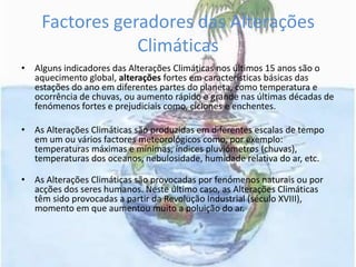 Factores geradores das Alterações ClimáticasAlguns indicadores das Alterações Climáticas nos últimos 15 anos são o aquecimento global, alteraçõesfortes em características básicas das estações do ano em diferentes partes do planeta, como temperatura e ocorrência de chuvas, ou aumento rápido e grande nas últimas décadas de fenómenos fortes e prejudiciais como, ciclones e enchentes.As Alterações Climáticas são produzidas em diferentes escalas de tempo em um ou vários factores meteorológicos como, por exemplo: temperaturas máximas e mínimas, índices pluviómetros (chuvas), temperaturas dos oceanos, nebulosidade, humidade relativa do ar, etc.As Alterações Climáticas são provocadas por fenómenos naturais ou por acções dos seres humanos. Neste último caso, as Alterações Climáticas têm sido provocadas a partir da Revolução Industrial (século XVIII), momento em que aumentou muito a poluição do ar.