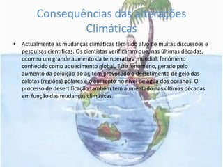 Consequências das alterações ClimáticasActualmente as mudanças climáticas têm sido alvo de muitas discussões e pesquisas científicas. Os cientistas verificaram que, nas últimas décadas, ocorreu um grande aumento da temperatura mundial, fenómeno conhecido como aquecimento global. Este fenómeno, gerado pelo aumento da poluição do ar, tem provocado o derretimento de gelo das calotas (regiões) polares e o aumento no nível de água dos oceanos. O processo de desertificação também tem aumentado nas últimas décadas em função das mudanças climáticas. 