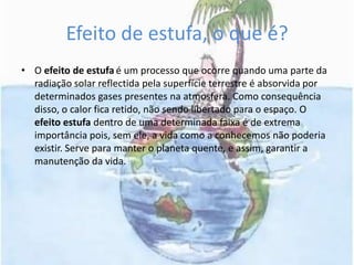 Efeito de estufa, o que é?O efeito de estufaé um processo que ocorre quando uma parte da radiação solar reflectida pela superfície terrestre é absorvida por determinados gases presentes na atmosfera. Como consequência disso, o calor fica retido, não sendo libertado para o espaço. O efeito estufa dentro de uma determinada faixa é de extrema importância pois, sem ele, a vida como a conhecemos não poderia existir. Serve para manter o planeta quente, e assim, garantir a manutenção da vida.