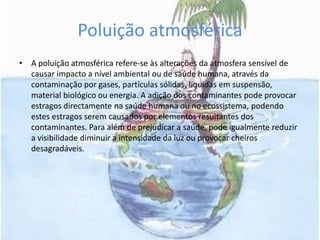 Poluição atmosféricaA poluição atmosférica refere-se às alterações da atmosfera sensível de causar impacto a nível ambiental ou de saúde humana, através da contaminação por gases, partículas sólidas, liquidas em suspensão, material biológico ou energia. A adição dos contaminantes pode provocar estragos directamente na saúde humana ou no ecossistema, podendo estes estragos serem causados por elementos resultantes dos contaminantes. Para além de prejudicar a saúde, pode igualmente reduzir a visibilidade diminuir a intensidade da luz ou provocar cheiros desagradáveis. 