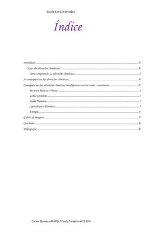 Escola E.B 2/3 de Idães




                                        Índice

Introdução .................................................................................................................................. 3
   O que são alterações climáticas?................................................................................................... 4
       Como compreender as alterações climáticas ................................................................................................. 4
As consequências das alterações climáticas ......................................................................................... 4
Consequências das alterações climáticas nos diferentes sectores sócio - económicos: .................................... 5
       Recursos hídricos e Pescas: .......................................................................................................................... 5
       Zonas Costeiras: .......................................................................................................................................... 5
       Saúde Humana: ........................................................................................................................................... 5
       Agricultura e Florestas:............................................................................................................................... 5
       Energia: ....................................................................................................................................................... 6
Galeria de imagens ........................................................................................................................ 7
Conclusão ................................................................................................................................... 8
Bibliografia ................................................................................................................................. 8




          Carlos Gomes nº6 8ºD / Paula Teixeira nº19 8ºD
 