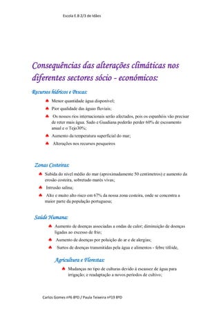 Escola E.B 2/3 de Idães




Consequências das alterações climáticas nos
diferentes sectores sócio - económicos:
Recursos hídricos e Pescas:
       Menor quantidade água disponível;
       Pior qualidade das águas fluviais;
       Os nossos rios internacionais serão afectados, pois os espanhóis vão precisar
           de reter mais água. Sado e Guadiana poderão perder 60% de escoamento
           anual e o Tejo30%;
          Aumento da temperatura superficial do mar;
           Alterações nos recursos pesqueiros



 Zonas Costeiras:
   Subida do nível médio do mar (aproximadamente 50 centímetros) e aumento da
       erosão costeira, sobretudo marés vivas;
      Intrusão salina;
      Alto e muito alto risco em 67% da nossa zona costeira, onde se concentra a
       maior parte da população portuguesa;


 Saúde Humana:
        Aumento de doenças associadas a ondas de calor; diminuição de doenças
             ligadas ao excesso de frio;
            Aumento de doenças por poluição do ar e de alergias;
             Surtos de doenças transmitidas pela água e alimentos - febre tifóide,

             Agricultura e Florestas:
                Mudanças no tipo de culturas devido à escassez de água para
                    irrigação; e readaptação a novos períodos de cultivo;




     Carlos Gomes nº6 8ºD / Paula Teixeira nº19 8ºD
 
