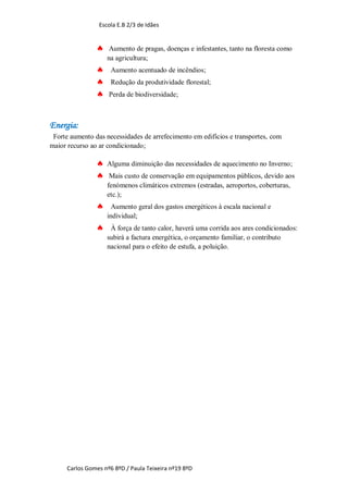 Escola E.B 2/3 de Idães


                    Aumento de pragas, doenças e infestantes, tanto na floresta como
                    na agricultura;
                    Aumento acentuado de incêndios;
                    Redução da produtividade florestal;
                   Perda de biodiversidade;



Energia:
 Forte aumento das necessidades de arrefecimento em edifícios e transportes, com
maior recurso ao ar condicionado;

                   Alguma diminuição das necessidades de aquecimento no Inverno;
                    Mais custo de conservação em equipamentos públicos, devido aos
                    fenómenos climáticos extremos (estradas, aeroportos, coberturas,
                    etc.);
                     Aumento geral dos gastos energéticos à escala nacional e
                    individual;
                    À força de tanto calor, haverá uma corrida aos ares condicionados:
                    subirá a factura energética, o orçamento familiar, o contributo
                    nacional para o efeito de estufa, a poluição.




     Carlos Gomes nº6 8ºD / Paula Teixeira nº19 8ºD
 