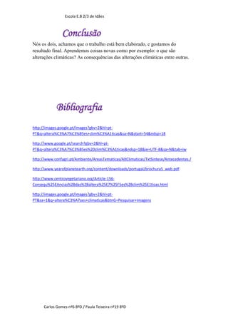 Escola E.B 2/3 de Idães



                Conclusão
Nós os dois, achamos que o trabalho está bem elaborado, e gostamos do
resultado final. Aprendemos coisas novas como por exemplo: o que são
alterações climáticas? As consequências das alterações climáticas entre outras.




            Bibliografia
http://images.google.pt/images?gbv=2&hl=pt-
PT&q=altera%C3%A7%C3%B5es+clim%C3%A1ticas&sa=N&start=54&ndsp=18

http://www.google.pt/search?gbv=2&hl=pt-
PT&q=altera%C3%A7%C3%B5es%20clim%C3%A1ticas&ndsp=18&ie=UTF-8&sa=N&tab=iw

http://www.confagri.pt/Ambiente/AreasTematicas/AltClimaticas/TxtSintese/Antecedentes /

http://www.yearofplanetearth.org/content/downloads/portugal/brochura5_web.pdf

http://www.centrovegetariano.org/Article-156-
Consequ%25EAncias%2Bdas%2Baltera%25E7%25F5es%2Bclim%25E1ticas.html

http://images.google.pt/images?gbv=2&hl=pt-
PT&sa=1&q=altera%C3%A7oes+climaticas&btnG=Pesquisar+imagens




      Carlos Gomes nº6 8ºD / Paula Teixeira nº19 8ºD
 