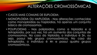 ALTERAÇÕES CROMOSSÔMICAS
• CASOS MAIS COMUNS DE EUPLOIDIA:
• MONOPLOIDIA OU HAPLOIDIA - Nas alterações conhecidas
como monoploidias ou haploidias, há apenas um conjunto
básico de cromossomos.
• POLIPLOIDIAS - Nas poliploidias, como a triploidia e a
tetraploidia, por sua vez, há um aumento dos conjuntos de
cromossomos. No caso da triploidia, o indivíduo é 3n, ou
seja, possui três grupos cromossômicos. No caso da
tetraploidia, o indivíduo é 4n e possui quatro grupos
cromossômicos.
 