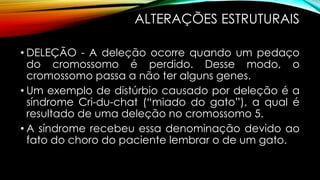 ALTERAÇÕES ESTRUTURAIS
• DELEÇÃO - A deleção ocorre quando um pedaço
do cromossomo é perdido. Desse modo, o
cromossomo passa a não ter alguns genes.
• Um exemplo de distúrbio causado por deleção é a
síndrome Cri-du-chat (“miado do gato”), a qual é
resultado de uma deleção no cromossomo 5.
• A síndrome recebeu essa denominação devido ao
fato do choro do paciente lembrar o de um gato.
 