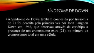 SÍNDROME DE DOWN
•A Síndrome de Down também conhecida por trissomia
do 21 foi descrita pela primeira vez por John Langdon
Down em 1966, que observou através de cariótipo a
presença de um cromossomo extra (21), no número de
cromossomos total em uma célula.
 