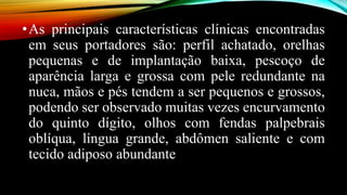 •As principais características clínicas encontradas
em seus portadores são: perfil achatado, orelhas
pequenas e de implantação baixa, pescoço de
aparência larga e grossa com pele redundante na
nuca, mãos e pés tendem a ser pequenos e grossos,
podendo ser observado muitas vezes encurvamento
do quinto dígito, olhos com fendas palpebrais
oblíqua, língua grande, abdômen saliente e com
tecido adiposo abundante
 