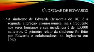 SÍNDROME DE EDWARDS
•A síndrome de Edwards (trissomia do 18), é a
segunda alteração cromossômica mais freqüente
nos seres humanos e sua incidência é de 1:5.000
nativivos. O primeiro relato da síndrome foi feito
por Edwards e colaboradores na Inglaterra em
1960.
 