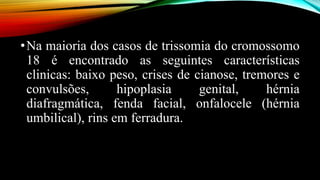 •Na maioria dos casos de trissomia do cromossomo
18 é encontrado as seguintes características
clinicas: baixo peso, crises de cianose, tremores e
convulsões, hipoplasia genital, hérnia
diafragmática, fenda facial, onfalocele (hérnia
umbilical), rins em ferradura.
 