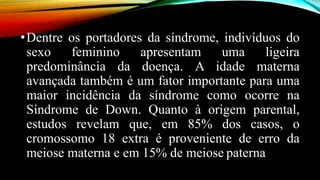 •Dentre os portadores da síndrome, indivíduos do
sexo feminino apresentam uma ligeira
predominância da doença. A idade materna
avançada também é um fator importante para uma
maior incidência da síndrome como ocorre na
Síndrome de Down. Quanto à origem parental,
estudos revelam que, em 85% dos casos, o
cromossomo 18 extra é proveniente de erro da
meiose materna e em 15% de meiose paterna
 