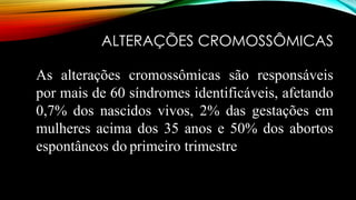 ALTERAÇÕES CROMOSSÔMICAS
As alterações cromossômicas são responsáveis
por mais de 60 síndromes identificáveis, afetando
0,7% dos nascidos vivos, 2% das gestações em
mulheres acima dos 35 anos e 50% dos abortos
espontâneos do primeiro trimestre
 