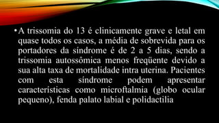 •A trissomia do 13 é clinicamente grave e letal em
quase todos os casos, a média de sobrevida para os
portadores da síndrome é de 2 a 5 dias, sendo a
trissomia autossômica menos freqüente devido a
sua alta taxa de mortalidade intra uterina. Pacientes
com esta síndrome podem apresentar
características como microftalmia (globo ocular
pequeno), fenda palato labial e polidactilia
 