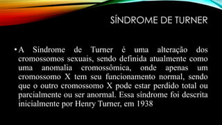 SÍNDROME DE TURNER
•A Síndrome de Turner é uma alteração dos
cromossomos sexuais, sendo definida atualmente como
uma anomalia cromossômica, onde apenas um
cromossomo X tem seu funcionamento normal, sendo
que o outro cromossomo X pode estar perdido total ou
parcialmente ou ser anormal. Essa síndrome foi descrita
inicialmente por Henry Turner, em 1938
 