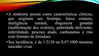 •A síndrome possui como características clínicas,
que originam seu fenótipo, baixa estatura,
inteligência normal, disgenesia gonadal
(malformação dos ovários), puberdade deficiente,
infertilidade, pescoço alado, cardiopatias e rins
com formato de ferradura
•Sua incidência, é de 1:2130 ou 0,47:1000 meninas
nascidas vivas
 