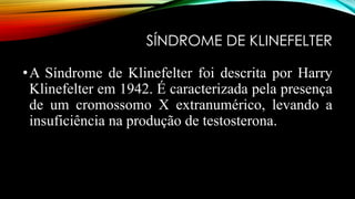 SÍNDROME DE KLINEFELTER
•A Síndrome de Klinefelter foi descrita por Harry
Klinefelter em 1942. É caracterizada pela presença
de um cromossomo X extranumérico, levando a
insuficiência na produção de testosterona.
 